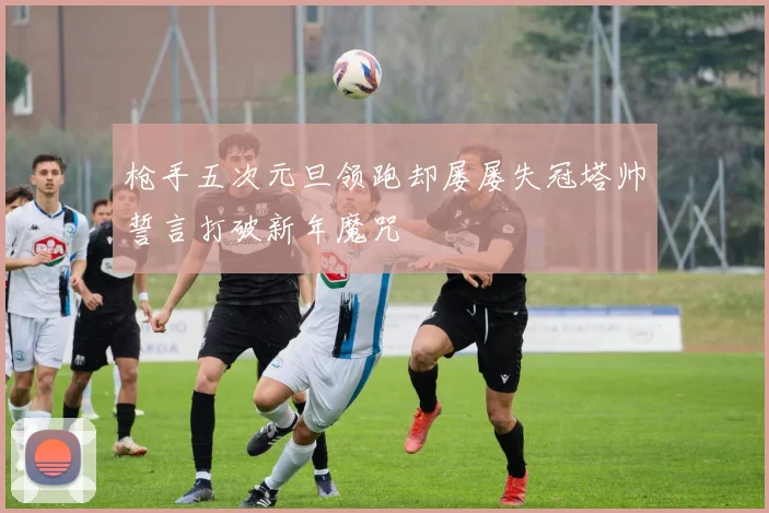 枪手五次元旦领跑却屡屡失冠塔帅誓言打破新年魔咒