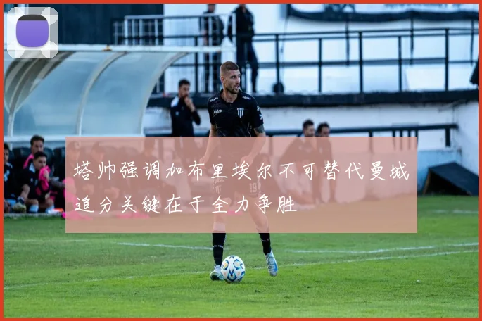 塔帅强调加布里埃尔不可替代曼城追分关键在于全力争胜