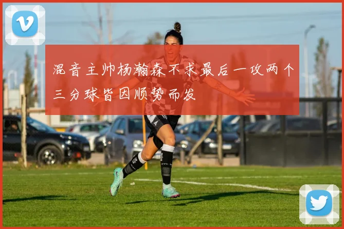 混音主帅杨瀚森不求最后一攻两个三分球皆因顺势而发
