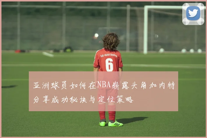 亚洲球员如何在NBA崭露头角加内特分享成功秘诀与定位策略