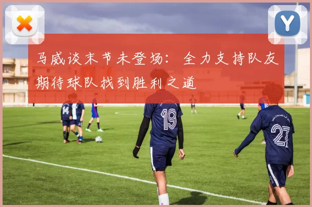 马威谈末节未登场：全力支持队友期待球队找到胜利之道