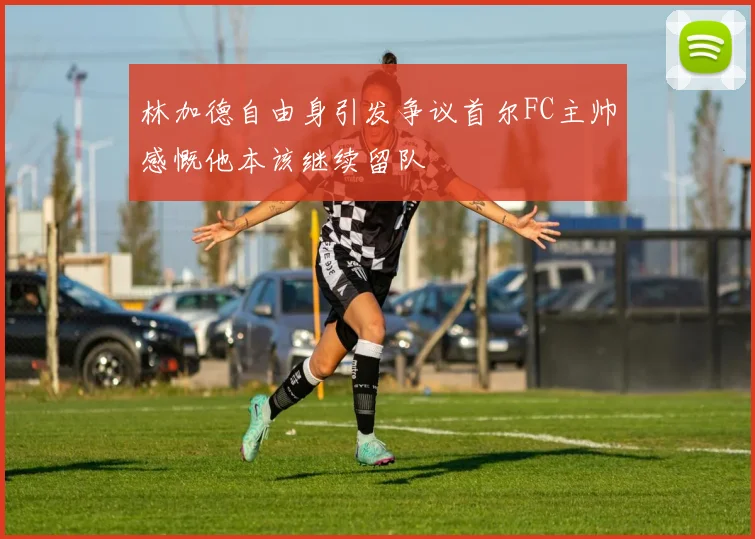 林加德自由身引发争议首尔FC主帅感慨他本该继续留队