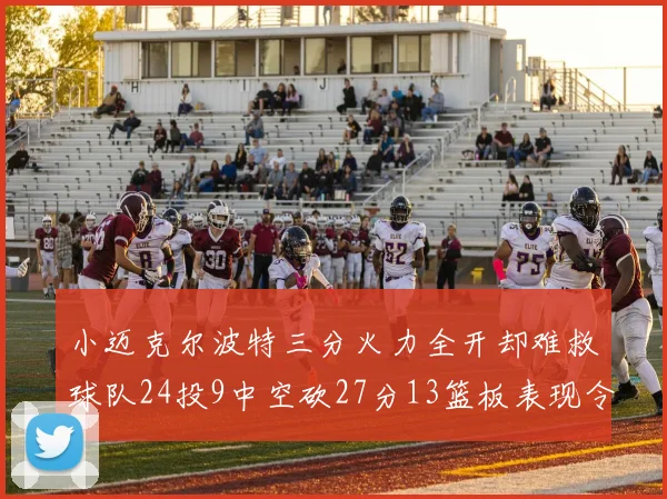 小迈克尔波特三分火力全开却难救球队24投9中空砍27分13篮板表现令人唏嘘