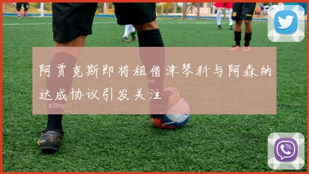 阿贾克斯即将租借津琴科与阿森纳达成协议引发关注