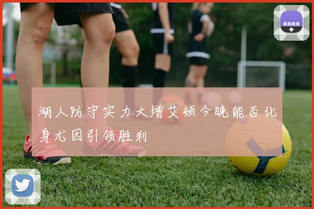 湖人防守实力大增艾顿今晚能否化身尤因引领胜利