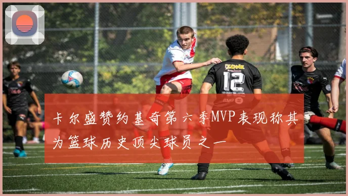卡尔盛赞约基奇第六季MVP表现称其为篮球历史顶尖球员之一