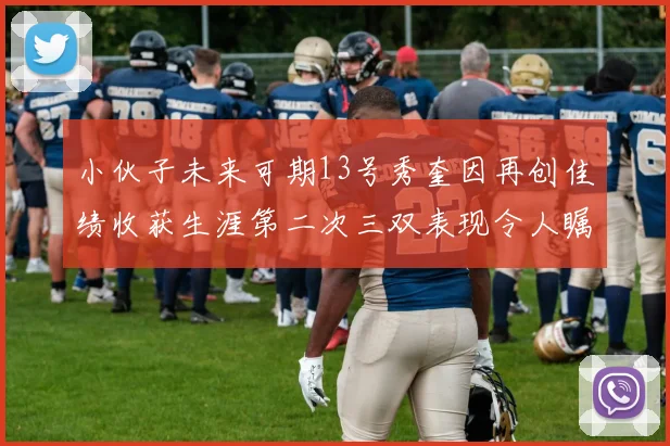 小伙子未来可期13号秀奎因再创佳绩收获生涯第二次三双表现令人瞩目