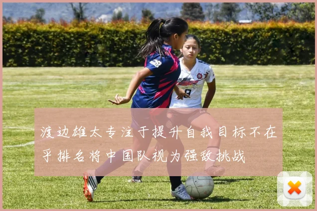 渡边雄太专注于提升自我目标不在乎排名将中国队视为强敌挑战