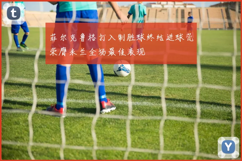 菲尔克鲁格打入制胜球终结进球荒荣膺米兰全场最佳表现