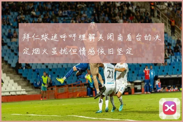 拜仁球迷呼吁理解关闭南看台的决定烟火虽扰但情感依旧坚定