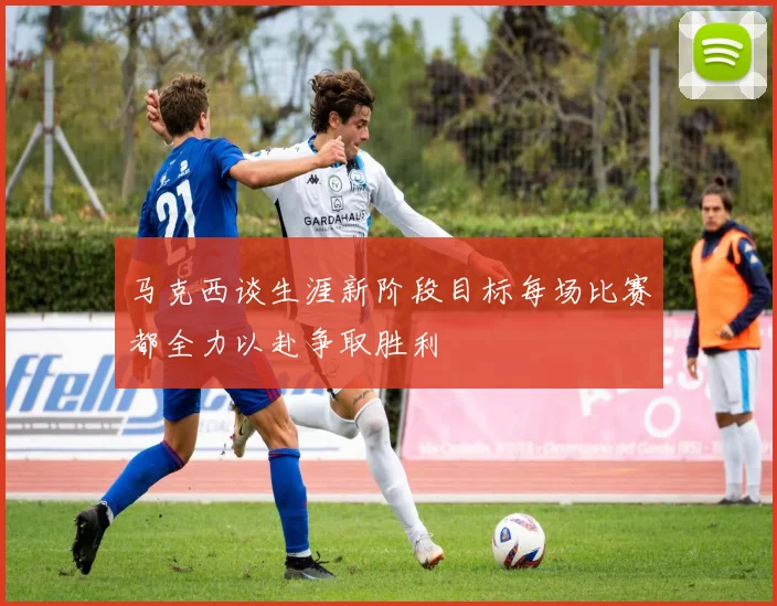 马克西谈生涯新阶段目标每场比赛都全力以赴争取胜利