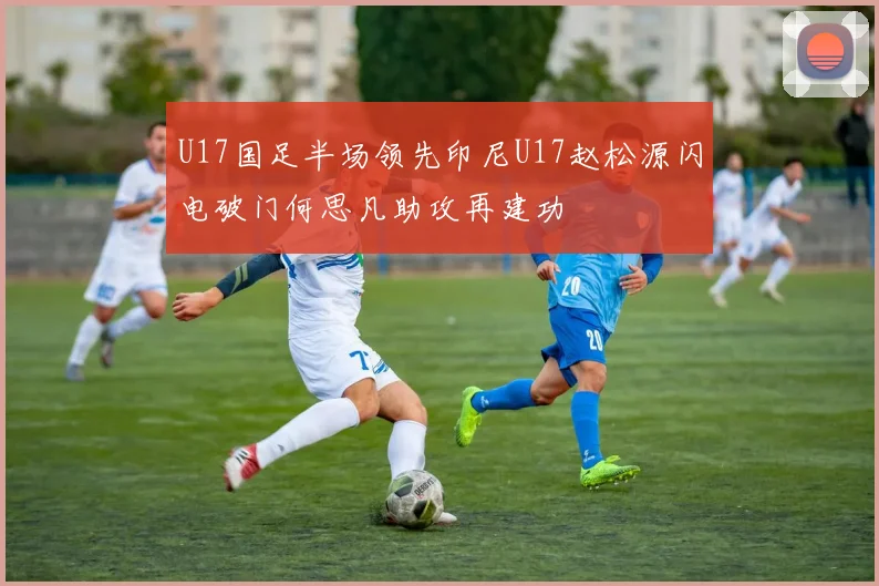 U17国足半场领先印尼U17赵松源闪电破门何思凡助攻再建功