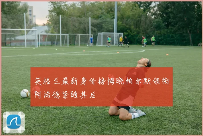 英格兰最新身价榜揭晓帕尔默领衔阿诺德紧随其后