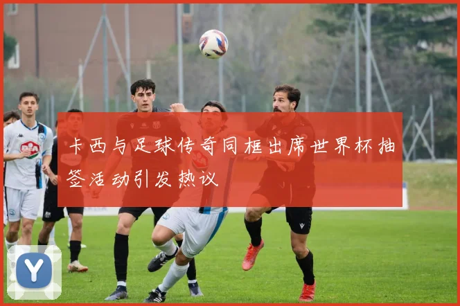卡西与足球传奇同框出席世界杯抽签活动引发热议