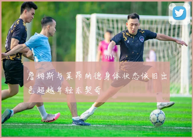 詹姆斯与莱昂纳德身体状态依旧出色超越年轻东契奇