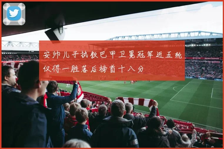 安帅儿子执教巴甲卫冕冠军近五轮仅得一胜落后榜首十八分