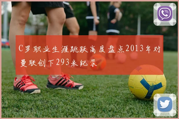 C罗职业生涯跳跃高度盘点2013年对曼联创下293米纪录