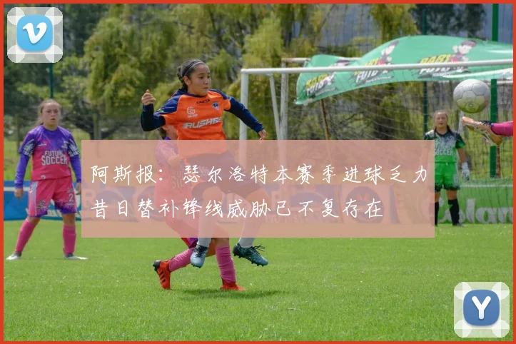 阿斯报：瑟尔洛特本赛季进球乏力昔日替补锋线威胁已不复存在