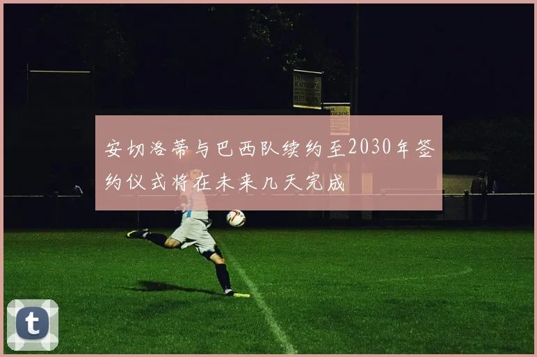 安切洛蒂与巴西队续约至2030年签约仪式将在未来几天完成