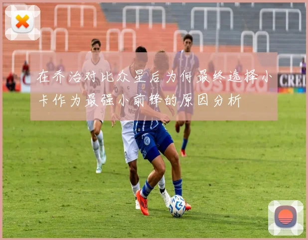 在乔治对比众星后为何最终选择小卡作为最强小前锋的原因分析