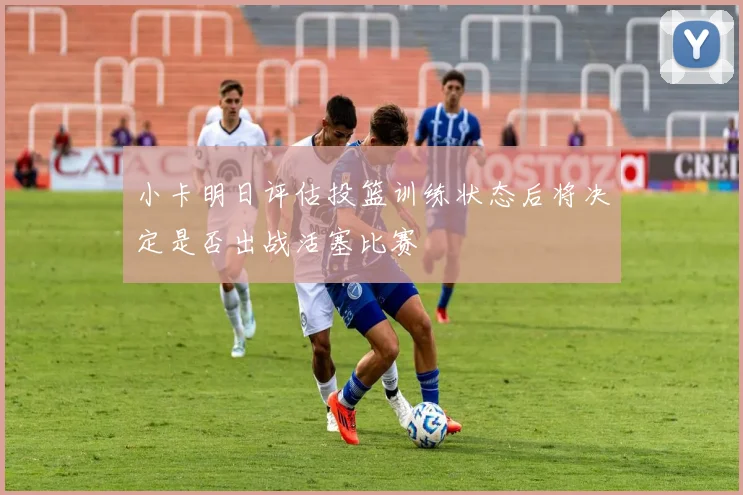 小卡明日评估投篮训练状态后将决定是否出战活塞比赛