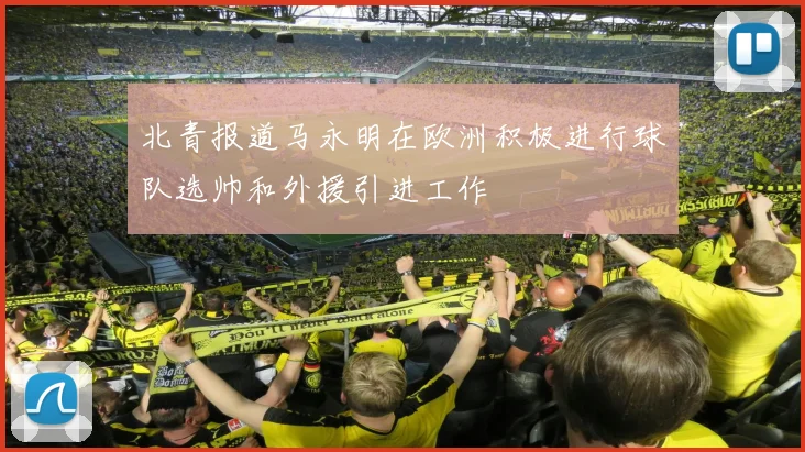 北青报道马永明在欧洲积极进行球队选帅和外援引进工作