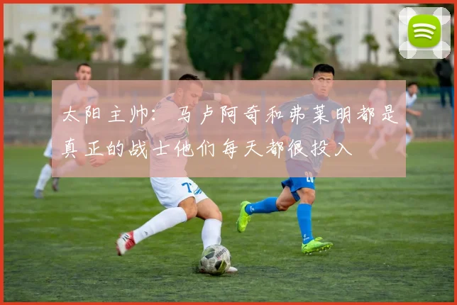 太阳主帅：马卢阿奇和弗莱明都是真正的战士他们每天都很投入