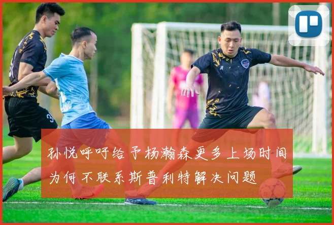 孙悦呼吁给予杨瀚森更多上场时间为何不联系斯普利特解决问题