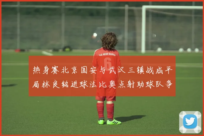热身赛北京国安与武汉三镇战成平局林良铭进球法比奥点射助球队争平