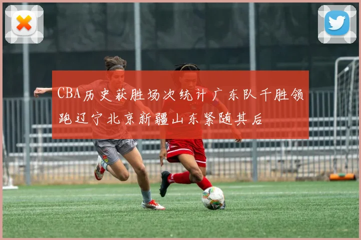CBA历史获胜场次统计广东队千胜领跑辽宁北京新疆山东紧随其后