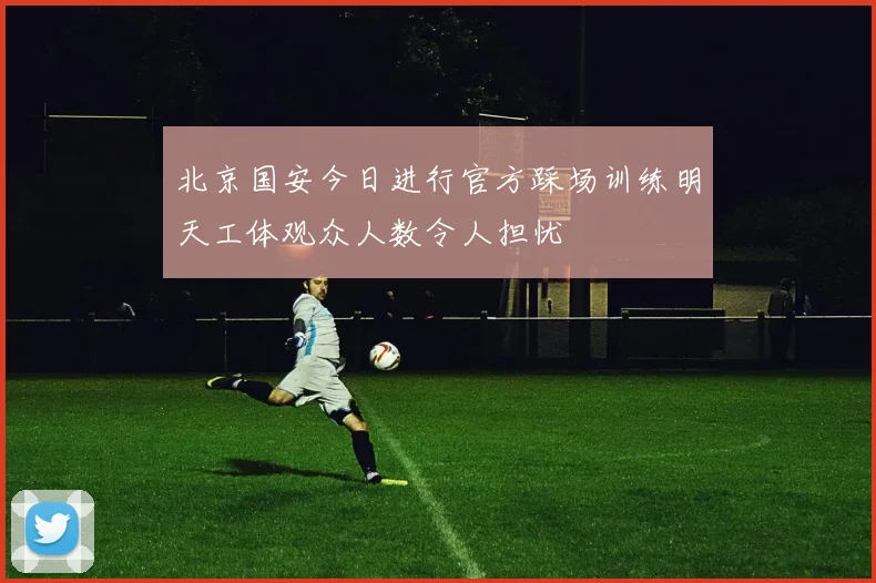 北京国安今日进行官方踩场训练明天工体观众人数令人担忧